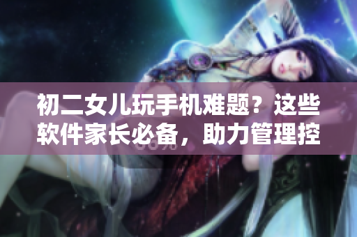 初二女兒玩手機難題？這些軟件家長必備，助力管理控制
