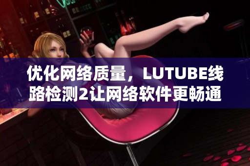 優(yōu)化網(wǎng)絡(luò)質(zhì)量，LUTUBE線路檢測(cè)2讓網(wǎng)絡(luò)軟件更暢通！