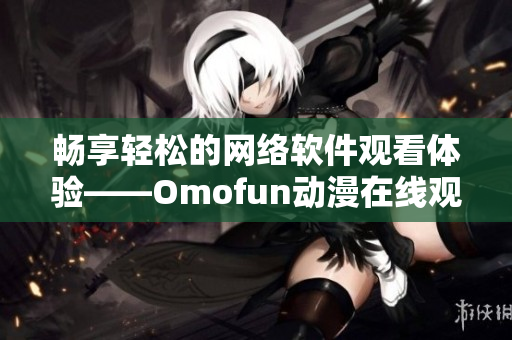 暢享輕松的網(wǎng)絡軟件觀看體驗——Omofun動漫在線觀看