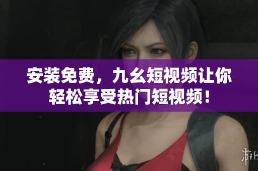 安裝免費(fèi)，九幺短視頻讓你輕松享受熱門短視頻！