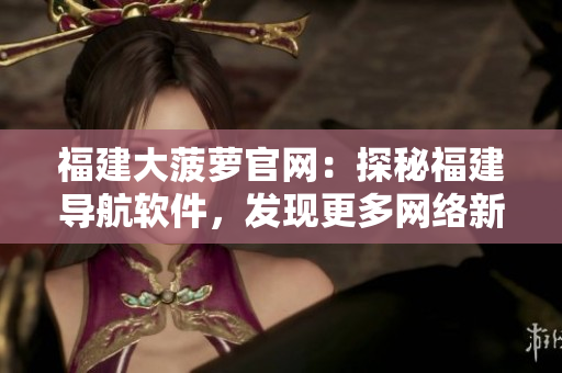 福建大菠蘿官網(wǎng)：探秘福建導航軟件，發(fā)現(xiàn)更多網(wǎng)絡(luò)新功能