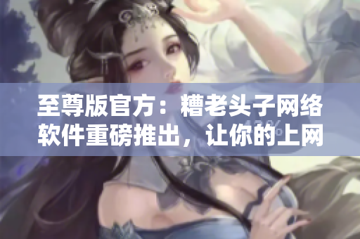 至尊版官方：糟老頭子網絡軟件重磅推出，讓你的上網更快更安全！