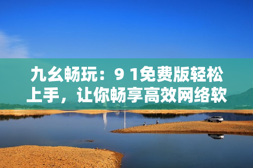 九幺暢玩：9 1免費(fèi)版輕松上手，讓你暢享高效網(wǎng)絡(luò)軟件