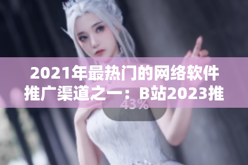 2021年最熱門(mén)的網(wǎng)絡(luò)軟件推廣渠道之一：B站2023推廣入口