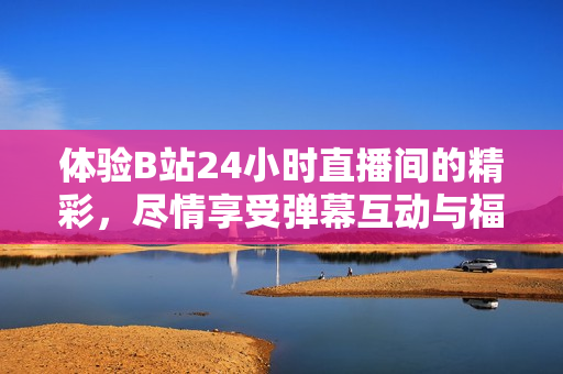 體驗(yàn)B站24小時(shí)直播間的精彩，盡情享受彈幕互動(dòng)與福利活動(dòng)