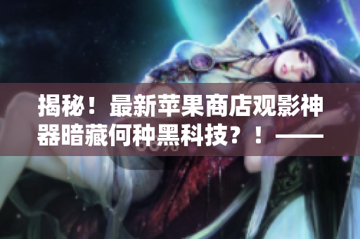 揭秘！最新蘋(píng)果商店觀影神器暗藏何種黑科技？！——一位編輯的探究總結(jié)！