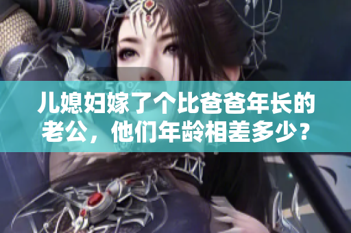 兒媳婦嫁了個(gè)比爸爸年長(zhǎng)的老公，他們年齡相差多少？