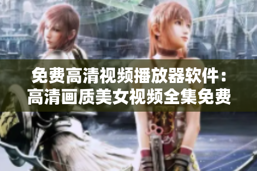 免費高清視頻播放器軟件：高清畫質美女視頻全集免費觀看