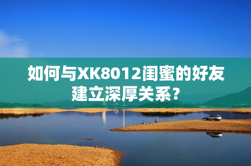 如何與XK8012閨蜜的好友建立深厚關(guān)系？