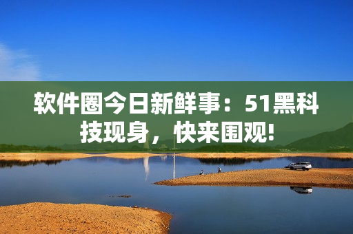 軟件圈今日新鮮事：51黑科技現(xiàn)身，快來圍觀!