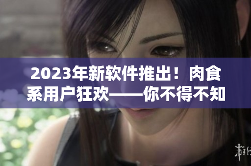 2023年新軟件推出！肉食系用戶狂歡——你不得不知道的全新功能！