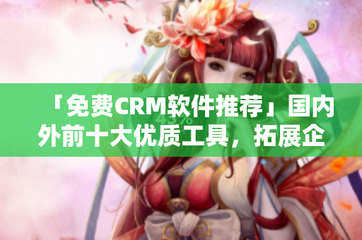 「免費CRM軟件推薦」國內外前十大優(yōu)質工具，拓展企業(yè)客戶關系智慧解鎖。