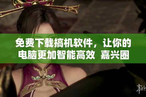 免費(fèi)下載搞機(jī)軟件，讓你的電腦更加智能高效  嘉興圈