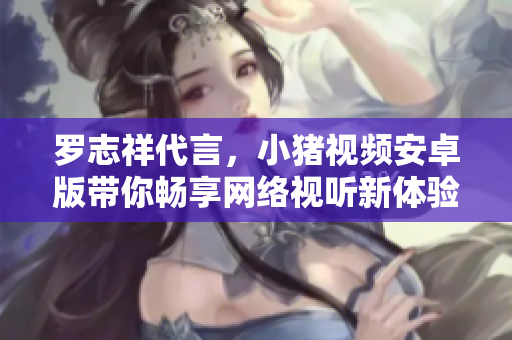 羅志祥代言，小豬視頻安卓版帶你暢享網(wǎng)絡(luò)視聽新體驗