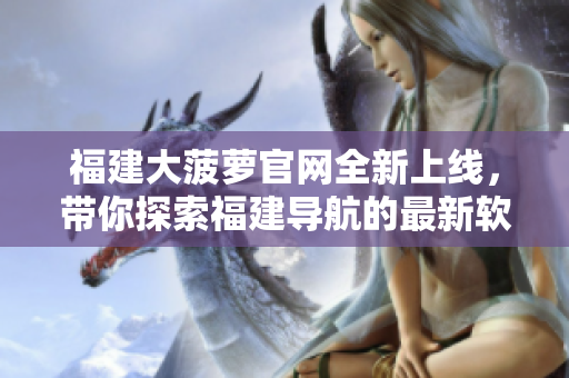 福建大菠蘿官網(wǎng)全新上線，帶你探索福建導(dǎo)航的最新軟件資訊