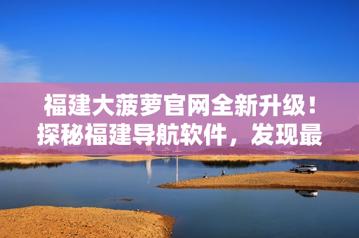 福建大菠蘿官網(wǎng)全新升級！探秘福建導航軟件，發(fā)現(xiàn)最新科技應用！