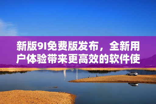新版9I免費(fèi)版發(fā)布，全新用戶體驗(yàn)帶來更高效的軟件使用方式