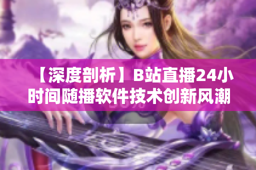 【深度剖析】B站直播24小時間隨播軟件技術(shù)創(chuàng)新風潮