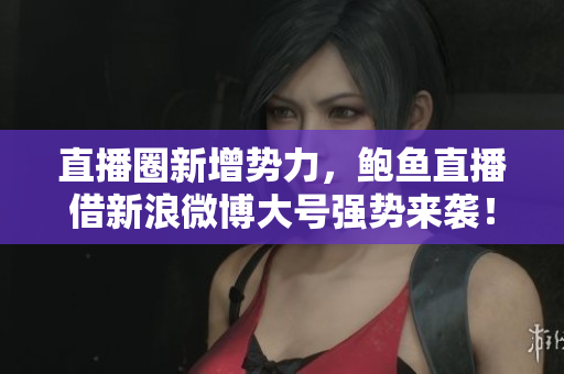 直播圈新增勢力，鮑魚直播借新浪微博大號強勢來襲！