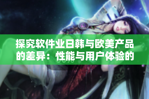 探究軟件業(yè)日韓與歐美產(chǎn)品的差異：性能與用戶體驗(yàn)的分析