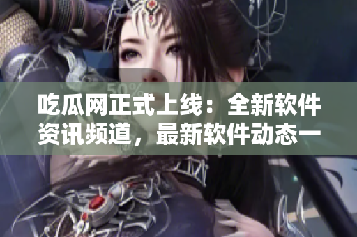 吃瓜網(wǎng)正式上線：全新軟件資訊頻道，最新軟件動態(tài)一網(wǎng)打盡！