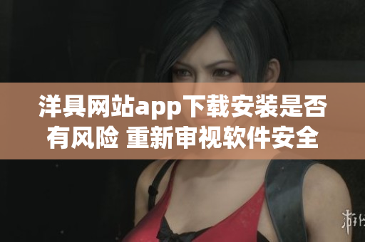 洋具網(wǎng)站app下載安裝是否有風險 重新審視軟件安全問題