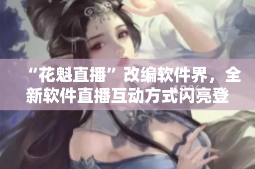 “花魁直播”改編軟件界，全新軟件直播互動(dòng)方式閃亮登場！