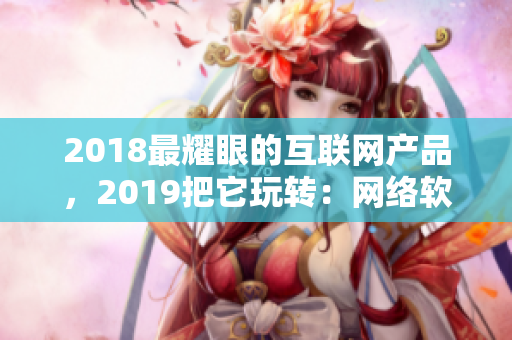 2018最耀眼的互聯網產品，2019把它玩轉：網絡軟件編輯推薦！