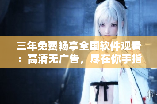 三年免費(fèi)暢享全國(guó)軟件觀看：高清無(wú)廣告，盡在你手指尖
