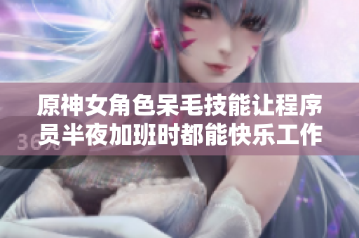 原神女角色呆毛技能讓程序員半夜加班時(shí)都能快樂工作！