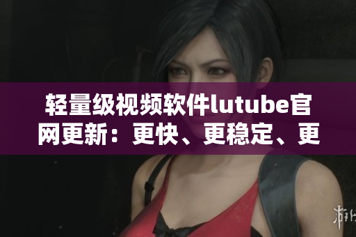 輕量級(jí)視頻軟件lutube官網(wǎng)更新：更快、更穩(wěn)定、更流暢