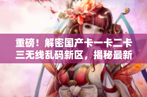 重磅！解密國產卡一卡二卡三無線亂碼新區(qū)，揭秘最新網絡軟件技術！