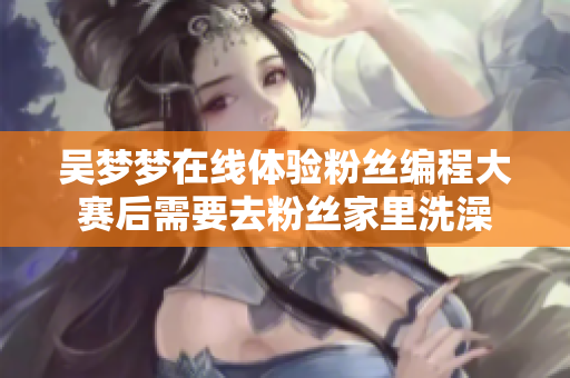 吳夢夢在線體驗粉絲編程大賽后需要去粉絲家里洗澡