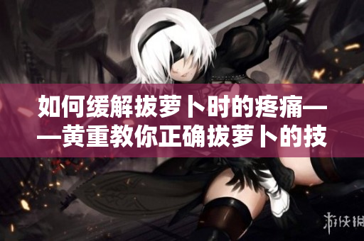 如何緩解拔蘿卜時的疼痛——黃重教你正確拔蘿卜的技巧