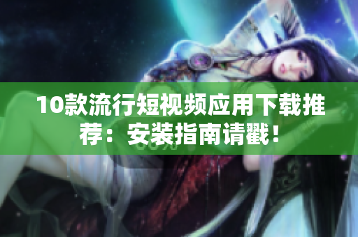10款流行短視頻應(yīng)用下載推薦：安裝指南請(qǐng)戳！