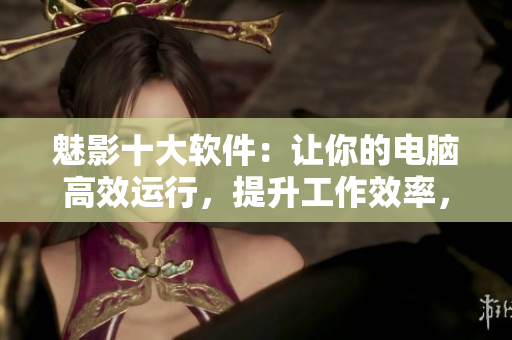 魅影十大軟件：讓你的電腦高效運(yùn)行，提升工作效率，優(yōu)化用戶體驗(yàn)
