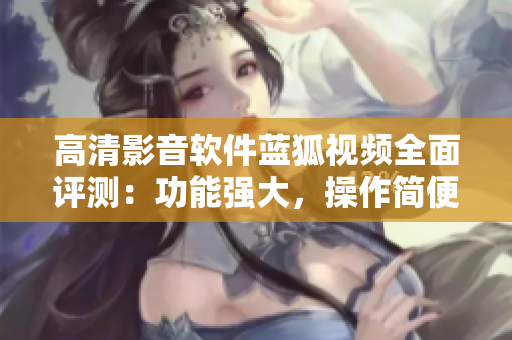 高清影音軟件藍(lán)狐視頻全面評測：功能強(qiáng)大，操作簡便，用戶體驗(yàn)佳