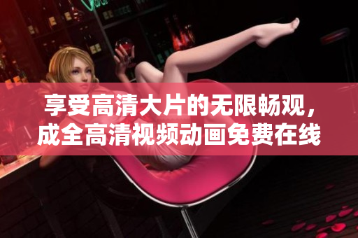 享受高清大片的無限暢觀，成全高清視頻動畫免費在線觀看！