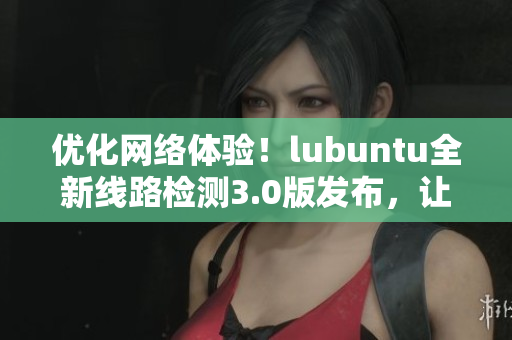 優(yōu)化網(wǎng)絡(luò)體驗(yàn)！lubuntu全新線路檢測(cè)3.0版發(fā)布，讓你的軟件連接更穩(wěn)定！