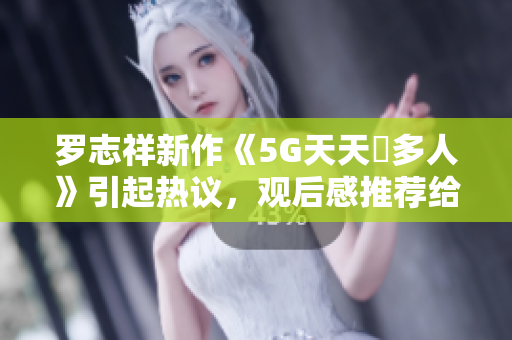 羅志祥新作《5G天天奭多人》引起熱議，觀后感推薦給軟件愛好者