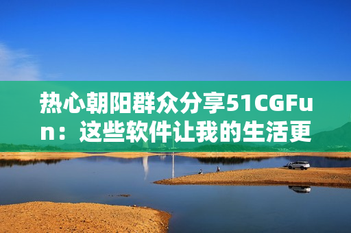 熱心朝陽(yáng)群眾分享51CGFun：這些軟件讓我的生活更便捷