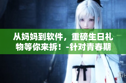 從媽媽到軟件，重磅生日禮物等你來(lái)拆！-針對(duì)青春期兒子的專屬軟件禮盒