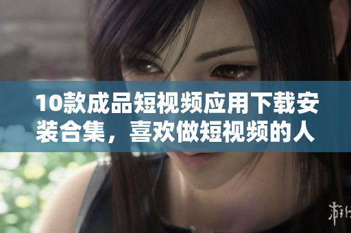 10款成品短視頻應(yīng)用下載安裝合集，喜歡做短視頻的人必看!