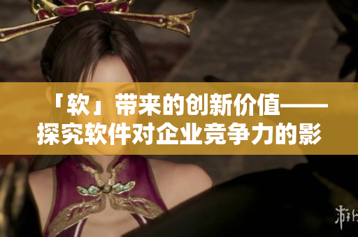 「軟」帶來的創(chuàng)新價值——探究軟件對企業(yè)競爭力的影響
