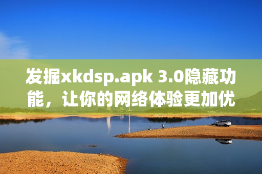 發(fā)掘xkdsp.apk 3.0隱藏功能，讓你的網(wǎng)絡(luò)體驗(yàn)更加優(yōu)秀