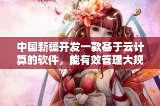 中國新疆開發(fā)一款基于云計算的軟件，能有效管理大規(guī)模網(wǎng)絡流量