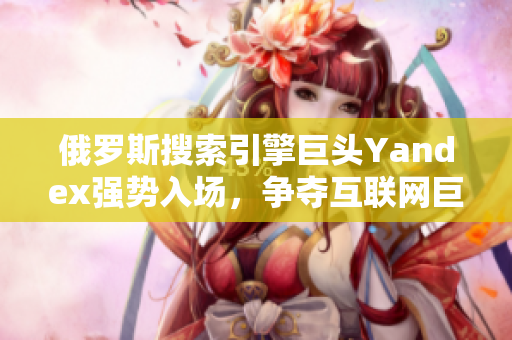 俄羅斯搜索引擎巨頭Yandex強勢入場，爭奪互聯(lián)網(wǎng)巨頭地位