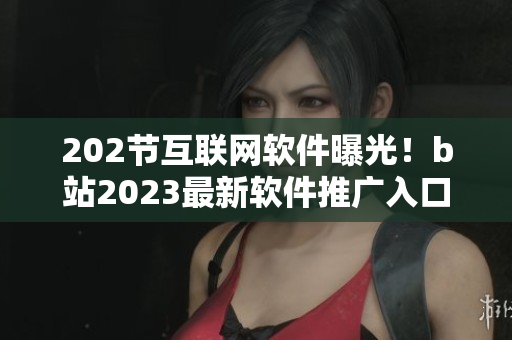 202節(jié)互聯(lián)網(wǎng)軟件曝光！b站2023最新軟件推廣入口揭秘