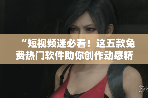“短視頻迷必看！這五款免費(fèi)熱門軟件助你創(chuàng)作動(dòng)感精美短片”
