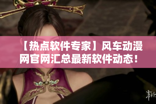 【熱點軟件專家】風車動漫網(wǎng)官網(wǎng)匯總最新軟件動態(tài)！